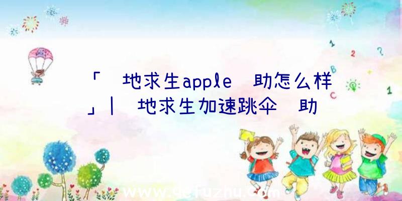 「绝地求生apple辅助怎么样」|绝地求生加速跳伞辅助